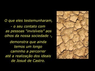 O que eles testemunharam, - o seu contato com  as pessoas “invisíveis” aos olhos da nossa sociedade -, demonstra que ainda  temos um longo  caminho a percorrer  até a realização dos ideais  de Josué de Castro.  
