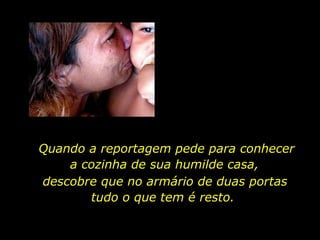 Quando a reportagem pede para conhecer a cozinha de sua humilde casa,  descobre que no armário de duas portas tudo o que tem é resto.  