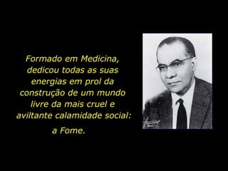Formado em Medicina,  dedicou todas as suas  energias em prol da  construção de um mundo  livre da mais cruel e  aviltante calamidade social: a Fome.  