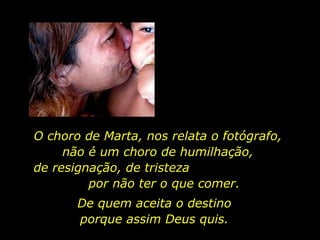O choro de Marta, nos relata o fotógrafo,  não é um choro de humilhação,  de resignação, de tristeza  por não ter o que comer.  De quem aceita o destino  porque assim Deus quis.  