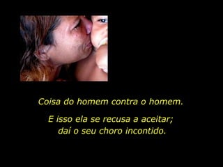 Coisa do homem contra o homem.  E isso ela se recusa a aceitar;  daí o seu choro incontido. 