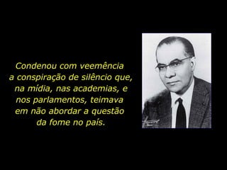 Condenou com veemência  a conspiração de silêncio que, na mídia, nas academias, e nos parlamentos, teimava  em não abordar a questão  da fome no país. 