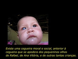 Existe uma cegueira moral e social, anterior à cegueira que se apodera dos pequeninos olhos  de Rafael, de Ana Vitória, e de outras tantas crianças. 