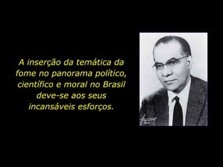 A inserção da temática da fome no panorama político, científico e moral no Brasil deve-se aos seus incansáveis esforços. 