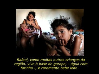 Rafael, como muitas outras crianças da região, vive à base de garapa, - água com farinha -, e raramente bebe leite.  