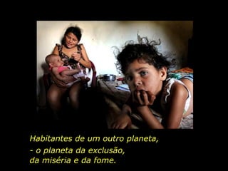 Habitantes de um outro planeta,  - o planeta da exclusão,  da miséria e da fome.  