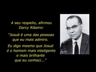 A seu respeito, afirmou Darcy Ribeiro: “ Josué é uma das pessoas que eu mais admiro.  Eu digo mesmo que Josué  é o homem mais inteligente e mais brilhante  que eu conheci..."  