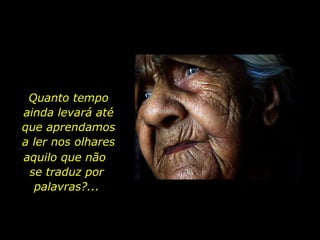 Quanto tempo ainda levará até que aprendamos a ler nos olhares aquilo que não  se traduz por palavras?... 