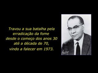 Travou a sua batalha pela erradicação da fome  desde o começo dos anos 30 até a década de 70, vindo a falecer em 1973. 