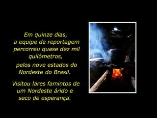 Em quinze dias,  a equipe de reportagem percorreu quase dez mil quilômetros,  pelos nove estados do Nordeste do Brasil.  Visitou lares famintos de um Nordeste árido e  seco de esperança.  