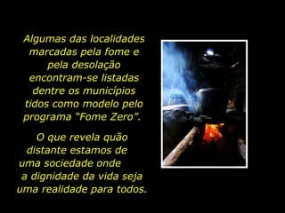 Algumas das localidades marcadas pela fome e pela desolação encontram-se listadas dentre os municípios tidos como modelo pelo programa “Fome Zero”.  O que revela quão distante estamos de  uma sociedade onde  a dignidade da vida seja uma realidade para todos.  