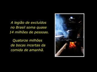 A legião de excluídos  no Brasil soma quase  14 milhões de pessoas. Quatorze milhões  de bocas incertas da comida de amanhã.  