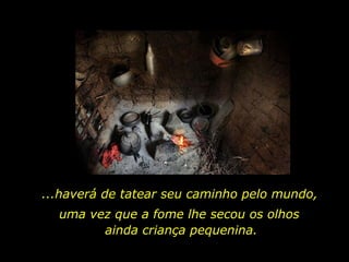 ...haverá de tatear seu caminho pelo mundo,  uma vez que a fome lhe secou os olhos  ainda criança pequenina. 