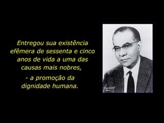 Entregou sua existência efêmera de sessenta e cinco anos de vida a uma das causas mais nobres,  - a promoção da  dignidade humana.  