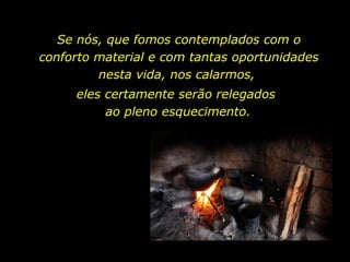 Se nós, que fomos contemplados com o conforto material e com tantas oportunidades nesta vida, nos calarmos,  eles certamente serão relegados  ao pleno esquecimento. 