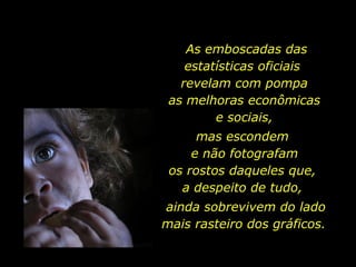 As emboscadas das estatísticas oficiais  revelam com pompa  as melhoras econômicas  e sociais,  mas escondem  e não fotografam os rostos daqueles que,  a despeito de tudo,  ainda sobrevivem do lado mais rasteiro dos gráficos.  