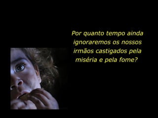 Por quanto tempo ainda ignoraremos os nossos irmãos castigados pela miséria e pela fome?  