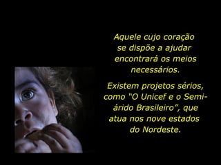 Aquele cujo coração  se dispõe a ajudar  encontrará os meios necessários. Existem projetos sérios, como “O Unicef e o Semi-árido Brasileiro”, que atua nos nove estados  do Nordeste. 