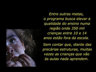 Entre outras metas,  o programa busca elevar a qualidade do ensino numa região onde 350 mil crianças entre 10 e 14 anos estão fora da escola.  Sem contar que, diante das precárias estruturas, muitas vezes as crianças que vão  às aulas nada aprendem.  