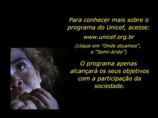 Para conhecer mais sobre o programa do Unicef, acesse: www.unicef.org.br (clique em “Onde atuamos”,  e “Semi-árido”) O programa apenas  alcançará os seus objetivos com a participação da sociedade. 