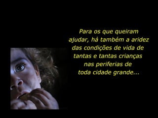 Para os que queiram ajudar, há também a aridez das condições de vida de  tantas e tantas crianças  nas periferias de  toda cidade grande... 