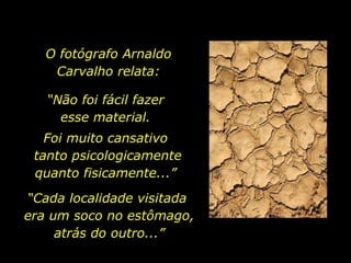O fotógrafo Arnaldo  Carvalho relata:  “ Não foi fácil fazer  esse material.  Foi muito cansativo  tanto psicologicamente quanto fisicamente...”  “ Cada localidade visitada  era um soco no estômago, atrás do outro...” 