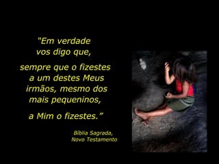 “ Em verdade  vos digo que,  sempre que o fizestes  a um destes Meus irmãos, mesmo dos mais pequeninos,  a Mim o fizestes.”  Bíblia Sagrada,  Novo Testamento 