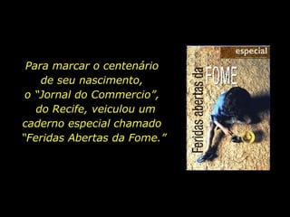 Para marcar o centenário  de seu nascimento,  o “Jornal do Commercio”,  do Recife, veiculou um caderno especial chamado  “ Feridas Abertas da Fome.” 