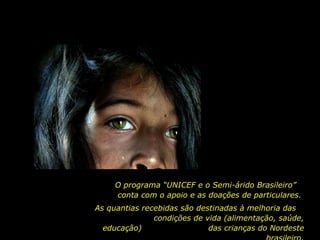 O programa “UNICEF e o Semi-árido Brasileiro”  conta com o apoio e as doações de particulares.  As quantias recebidas são destinadas à melhoria das  condições de vida (alimentação, saúde, educação)  das crianças do Nordeste brasileiro. 
