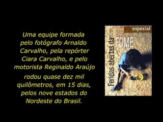 Uma equipe formada  pelo fotógrafo Arnaldo  Carvalho, pela repórter Ciara Carvalho, e pelo motorista Reginaldo Araújo rodou quase dez mil quilômetros, em 15 dias, pelos nove estados do Nordeste do Brasil. 
