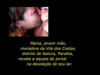 Marta, jovem mãe, moradora da Vila dos Costas,  distrito de Natura, Paraíba,  recebe a equipe do jornal  na desolação de seu lar. 
