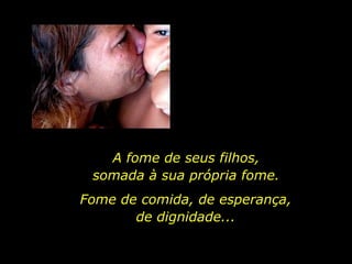 A fome de seus filhos,  somada à sua própria fome.  Fome de comida, de esperança, de dignidade... 
