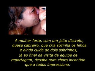 A mulher forte, com um jeito discreto, quase cabreiro, que cria sozinha os filhos e ainda cuida de dois sobrinhos,  já ao final da visita da equipe de reportagem, desaba num choro incontido que a todos impressiona.  