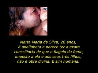 Marta Maria da Silva, 28 anos,  é analfabeta e parece ter a exata consciência de que o flagelo da fome, imposto a ela e aos seus três filhos,  não é obra divina. E sim humana.  