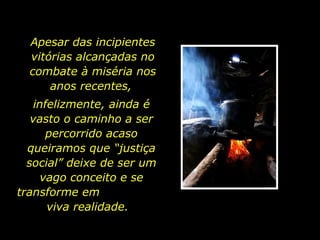 Apesar das incipientes vitórias alcançadas no combate à miséria nos anos recentes,  infelizmente, ainda é vasto o caminho a ser percorrido acaso queiramos que “justiça social” deixe de ser um vago conceito e se transforme em  viva realidade.  