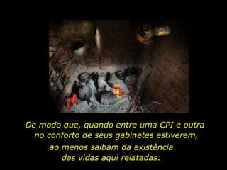 De modo que, quando entre uma CPI e outra  no conforto de seus gabinetes estiverem, ao menos saibam da existência  das vidas aqui relatadas:  