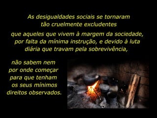 As desigualdades sociais se tornaram  tão cruelmente excludentes  não sabem nem  por onde começar  para que tenham  os seus mínimos direitos observados. que aqueles que vivem à margem da sociedade, por falta da mínima instrução, e devido à luta diária que travam pela sobrevivência,  