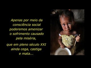 Apenas por meio da consciência social poderemos amenizar  o sofrimento causado pela miséria,  que em pleno século XXI ainda cega, castiga e mata... 