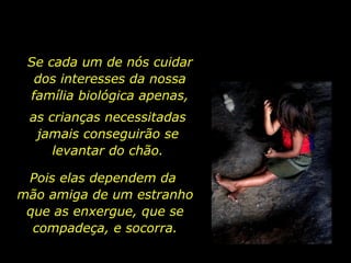 Se cada um de nós cuidar dos interesses da nossa família biológica apenas, as crianças necessitadas jamais conseguirão se levantar do chão. Pois elas dependem da  mão amiga de um estranho que as enxergue, que se compadeça, e socorra. 