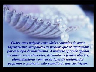 Cubra suas mágoas com várias camadas de amor. Infelizmente, são poucas as pessoas que se interessam por esse tipo de movimento. A maioria aprende apenas  a cultivar ressentimentos, deixando as feridas abertas, alimentando-as com vários tipos de sentimentos  pequenos e, portanto, não permitindo que cicatrizem.  m m M M 