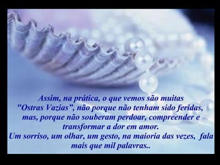 Assim, na prática, o que vemos são muitas "Ostras Vazias”, não porque não tenham sido feridas,  mas, porque não souberam perdoar, compreender e transformar a dor em amor. Um sorriso, um olhar, um gesto, na maioria das vezes,  fala mais que mil palavras.. m m M M 