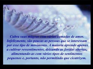 m
m
M M
Cubra suas mágoas com várias camadas de amor.
Infelizmente, são poucas as pessoas que se interessam
por esse tipo de movimento. A maioria aprende apenas
a cultivar ressentimentos, deixando as feridas abertas,
alimentando-as com vários tipos de sentimentos
pequenos e, portanto, não permitindo que cicatrizem.
 