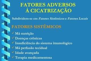 FATORES ADVERSOS  À CICATRIZAÇÃO Má nutrição Doenças crônicas Insuficiência do sistema imunológico Má perfusão tecidual Idade avançada Terapia medicamentosa FATORES SISTÊMICOS Subdividem-se em  Fatores Sistêmicos  e  Fatores Locais 