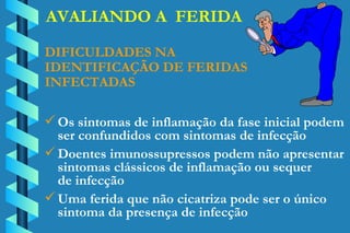 AVALIANDO A  FERIDA DIFICULDADES NA  IDENTIFICAÇÃO DE FERIDAS INFECTADAS Os sintomas de inflamação da fase inicial podem ser confundidos com sintomas de infecção Doentes imunossupressos podem não apresentar  sintomas clássicos de inflamação ou sequer  de infecção Uma ferida que não cicatriza pode ser o único  sintoma da presença de infecção 