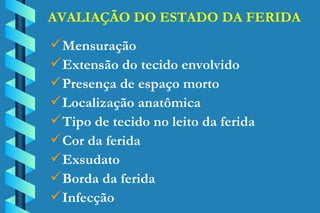 AVALIAÇÃO DO ESTADO DA FERIDA Mensuração Extensão do tecido envolvido Presença de espaço morto Localização anatômica Tipo de tecido no leito da ferida Cor da ferida Exsudato Borda da ferida Infecção 
