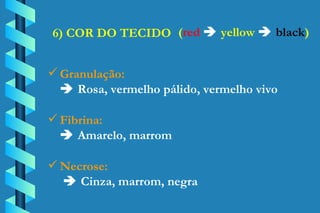6) COR DO TECIDO Granulação:    Rosa, vermelho pálido, vermelho vivo Fibrina:    Amarelo, marrom Necrose:     Cinza, marrom, negra ( red      yellow      black ) 