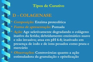 D - COLAGENASE Composição:  Enzima proteolítica Forma de apresentação:  Pomada Ação:  Age seletivamente degradando o colágeno  inativo da ferida; debridamento enzimático suave  e não invasivo; atua em pH 6-8; inativado em  presença de iodo e de íons pesados como prata e  mercúrio Observações:  Controvérsias quanto a ação  estimuladora da granulação e epitelização Tipos de Curativo 