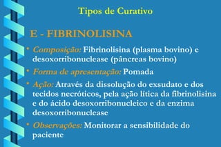 E - FIBRINOLISINA Composição:  Fibrinolisina (plasma bovino) e  desoxorribonuclease (pâncreas bovino) Forma de apresentação:  Pomada Ação:  Através da dissolução do exsudato e dos  tecidos necróticos, pela ação lítica da fibrinolisina  e do ácido desoxorribonucleico e da enzima  desoxorribonuclease Observações:  Monitorar a sensibilidade do  paciente Tipos de Curativo 