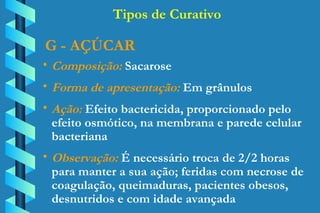 G - AÇÚCAR Composição:  Sacarose Forma de apresentação:  Em grânulos Ação:  Efeito bactericida, proporcionado pelo  efeito osmótico, na membrana e parede celular  bacteriana Observação:  É necessário troca de 2/2 horas  para manter a sua ação; feridas com necrose de  coagulação, queimaduras, pacientes obesos,  desnutridos e com idade avançada Tipos de Curativo 