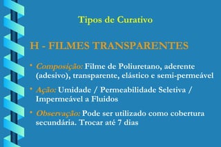 H - FILMES TRANSPARENTES Composição:  Filme de Poliuretano, aderente  (adesivo), transparente, elástico e semi-permeável Ação:  Umidade / Permeabilidade Seletiva /  Impermeável a Fluidos  Observação:  Pode ser utilizado como cobertura  secundária. Trocar até 7 dias Tipos de Curativo 